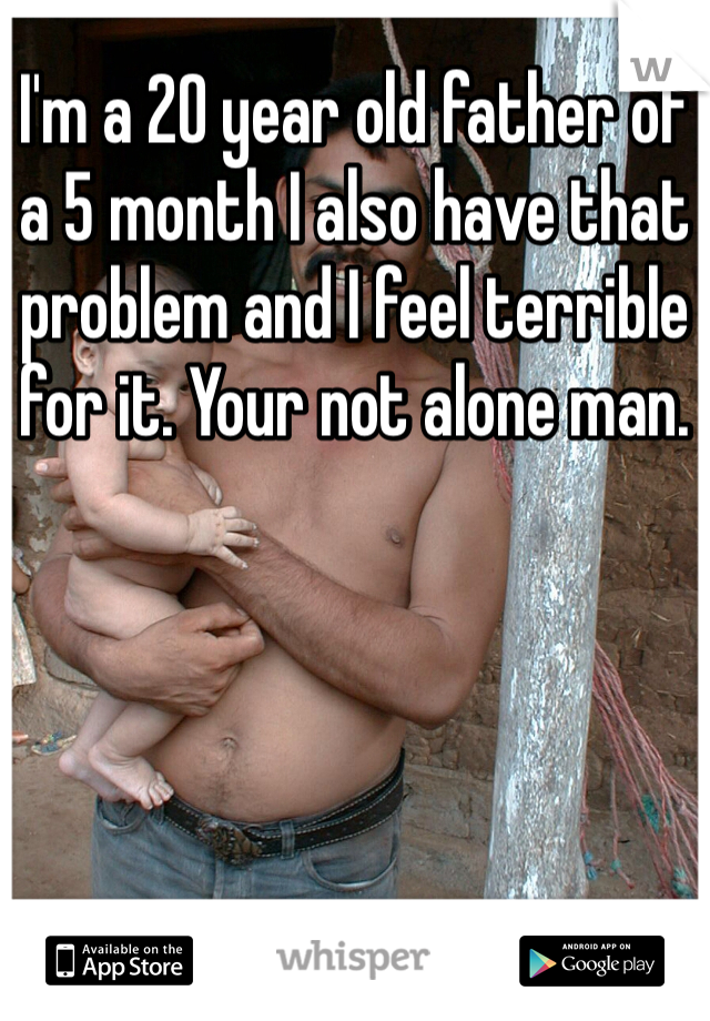 I'm a 20 year old father of a 5 month I also have that problem and I feel terrible for it. Your not alone man.