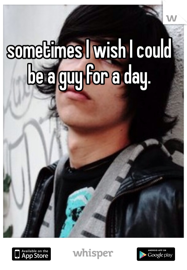 sometimes I wish I could be a guy for a day. 
