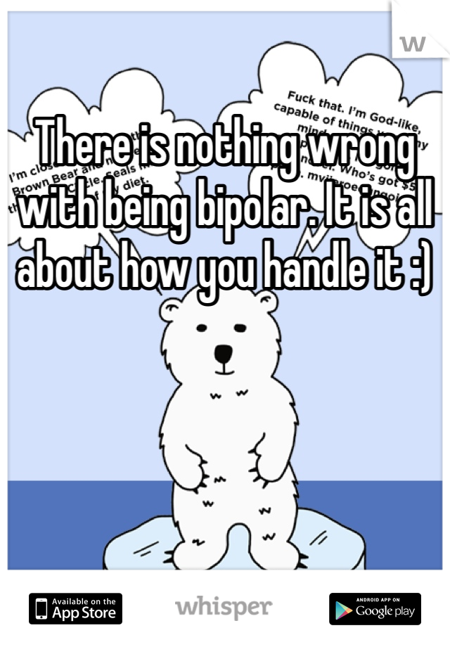 There is nothing wrong with being bipolar. It is all about how you handle it :)