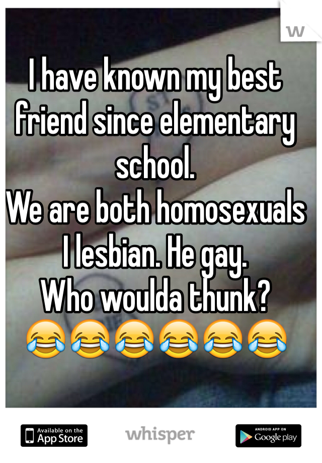 I have known my best friend since elementary school.
We are both homosexuals
I lesbian. He gay.
Who woulda thunk?
😂😂😂😂😂😂