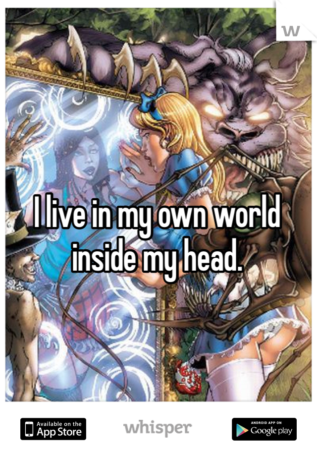 I live in my own world inside my head.