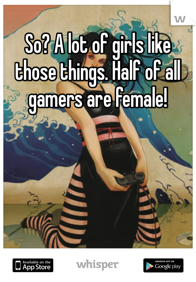 So? A lot of girls like those things. Half of all gamers are female!