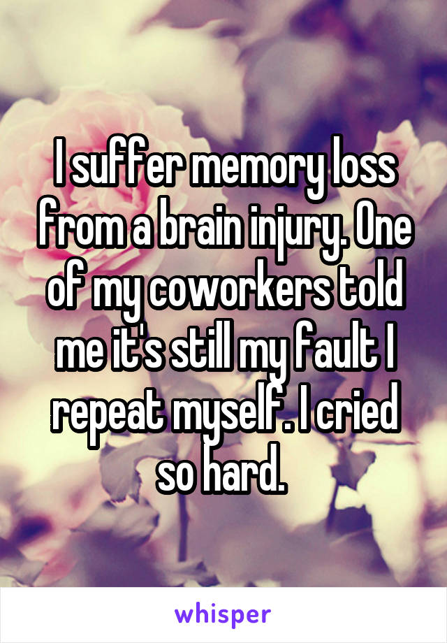 I suffer memory loss from a brain injury. One of my coworkers told me it's still my fault I repeat myself. I cried so hard. 