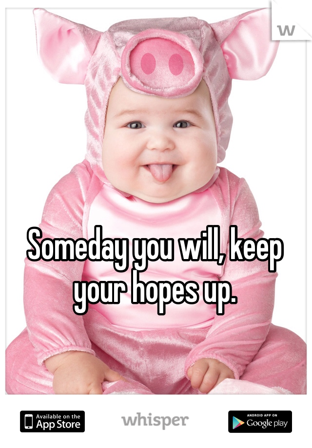 Someday you will, keep your hopes up.