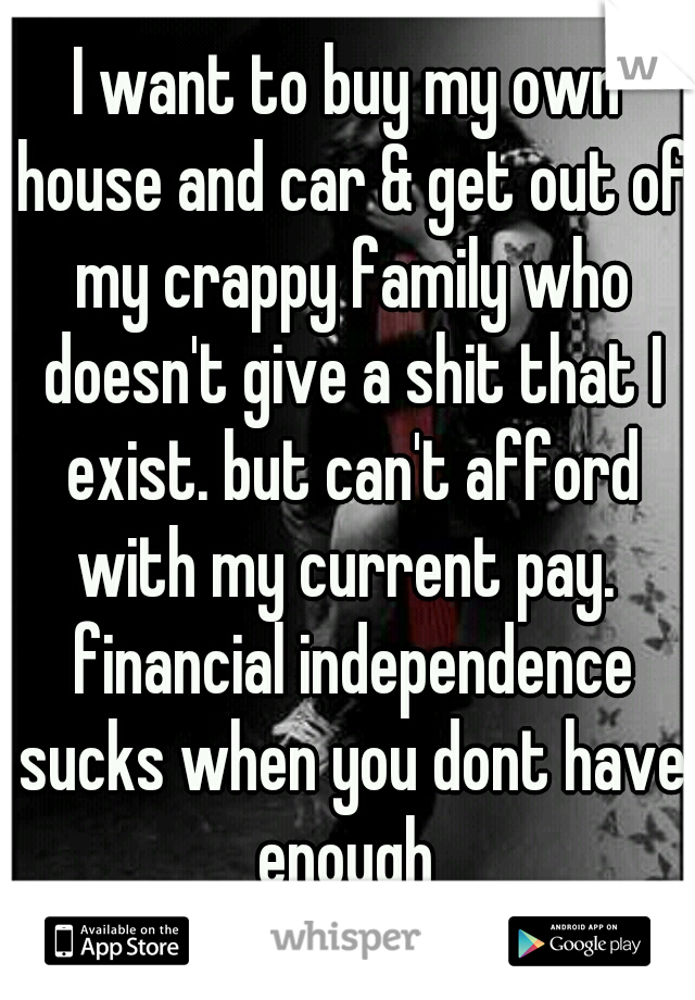 I want to buy my own house and car & get out of my crappy family who doesn't give a shit that I exist. but can't afford with my current pay.  financial independence sucks when you dont have enough 