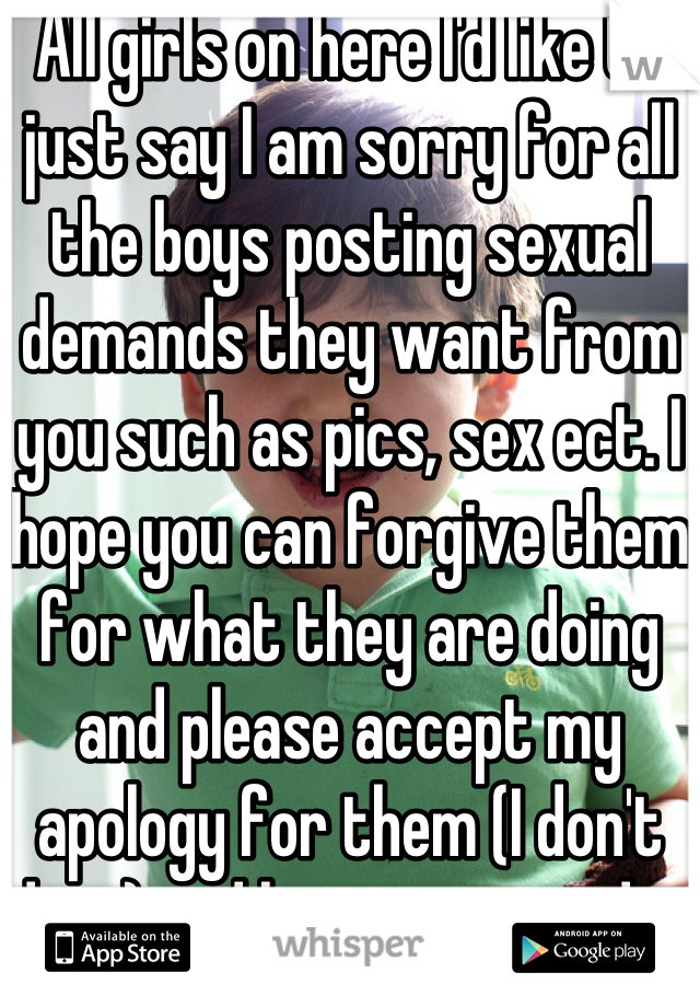 All girls on here I'd like to just say I am sorry for all the boys posting sexual demands they want from you such as pics, sex ect. I hope you can forgive them for what they are doing and please accept my apology for them (I don't do it) and have a great day