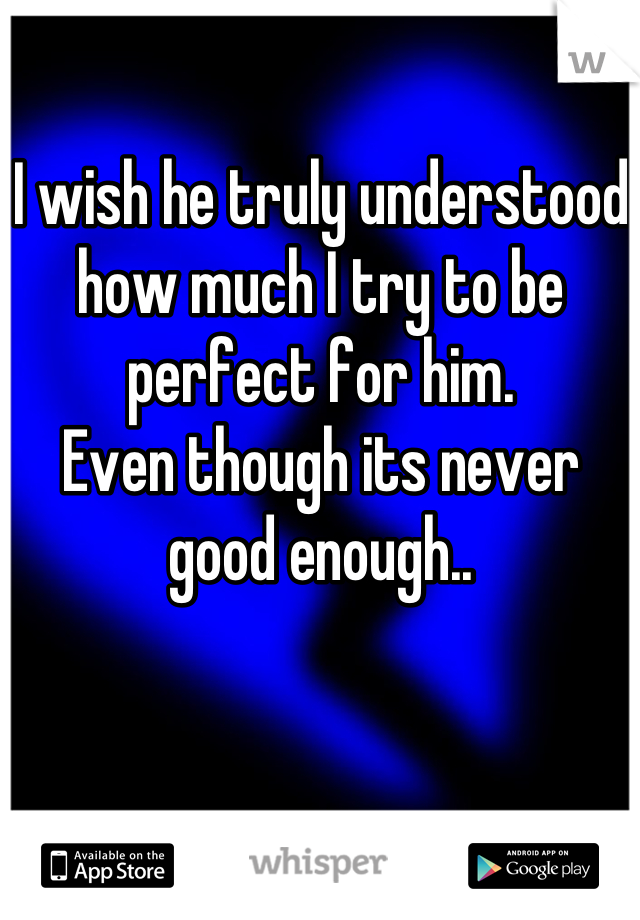 I wish he truly understood how much I try to be perfect for him.
Even though its never good enough..