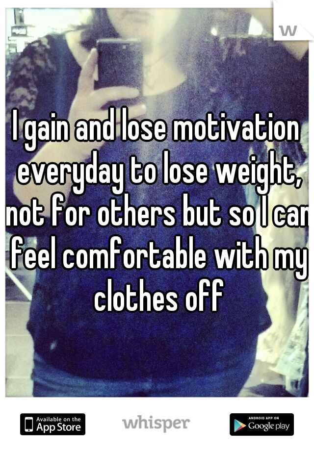 I gain and lose motivation everyday to lose weight, not for others but so I can feel comfortable with my clothes off