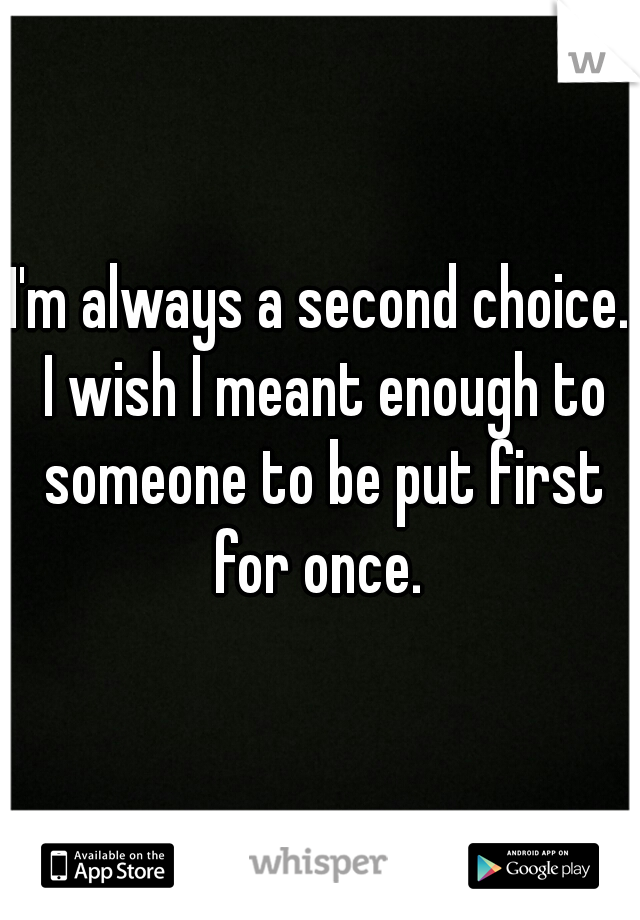 I'm always a second choice. I wish I meant enough to someone to be put first for once. 