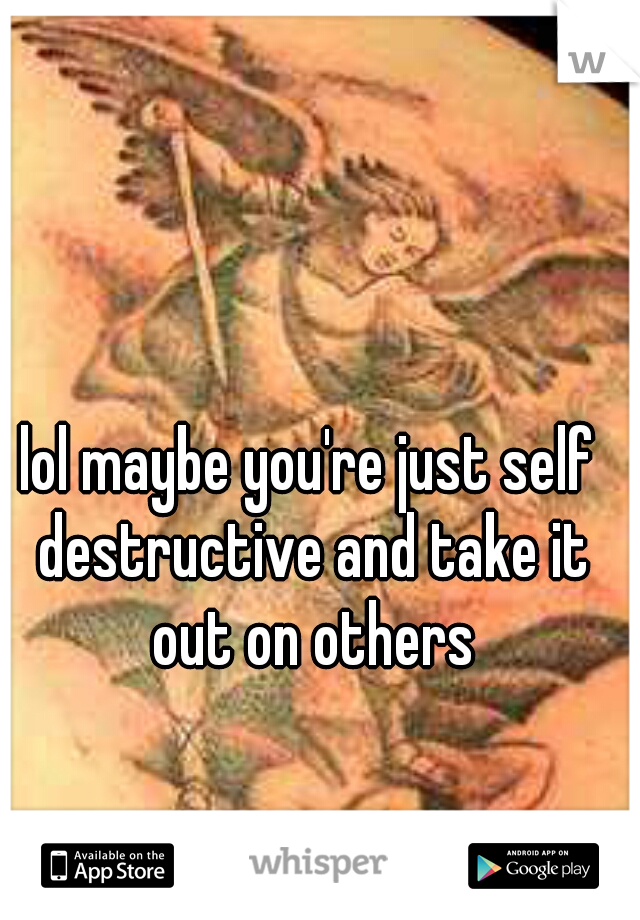 lol maybe you're just self destructive and take it out on others
