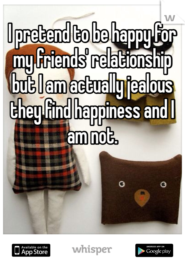 I pretend to be happy for my friends' relationship but I am actually jealous they find happiness and I am not.