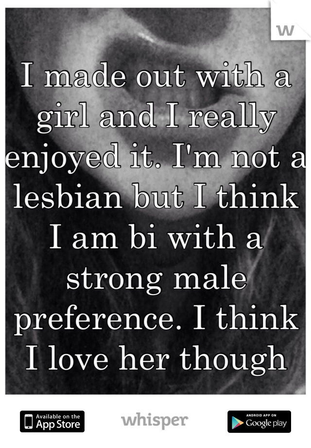 I made out with a girl and I really enjoyed it. I'm not a lesbian but I think I am bi with a strong male preference. I think I love her though
