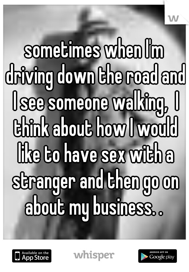 sometimes when I'm driving down the road and I see someone walking,  I think about how I would like to have sex with a stranger and then go on about my business. . 