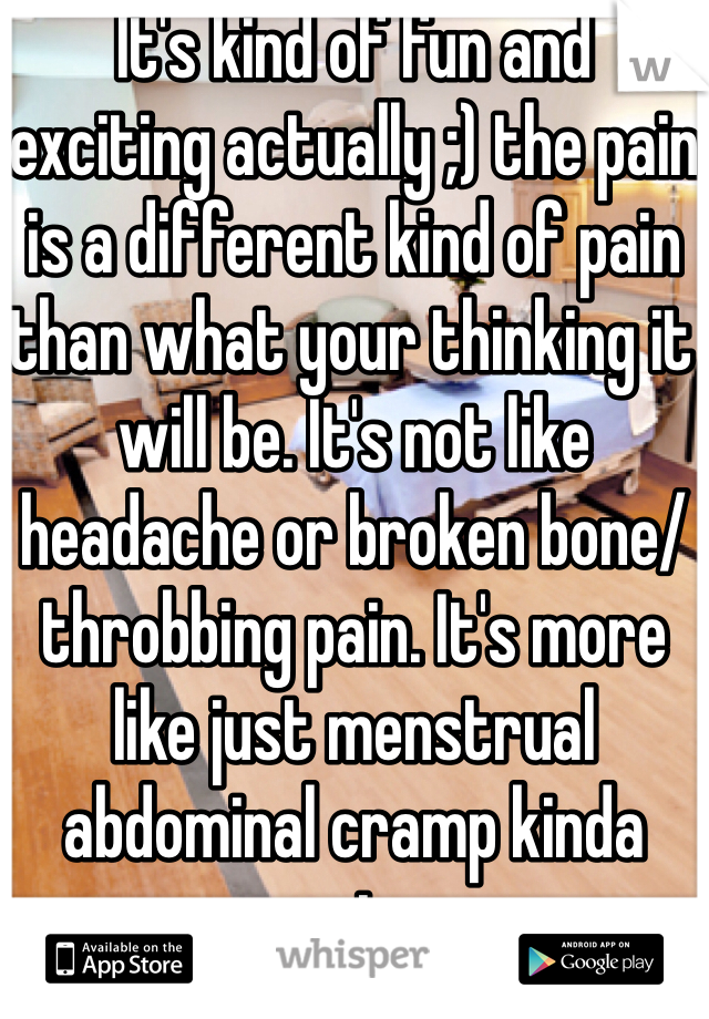 It's kind of fun and exciting actually ;) the pain is a different kind of pain than what your thinking it will be. It's not like headache or broken bone/throbbing pain. It's more like just menstrual abdominal cramp kinda pain.