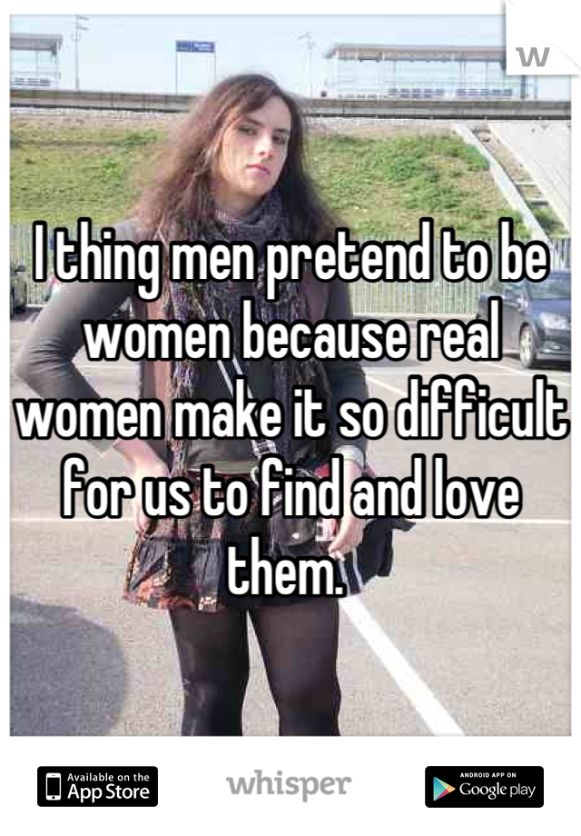 I thing men pretend to be women because real women make it so difficult for us to find and love them. 
