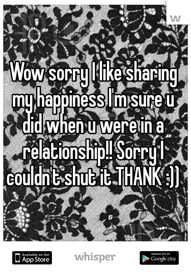 Wow sorry I like sharing my happiness I'm sure u did when u were in a relationship!! Sorry I couldn't shut it THANK :))
