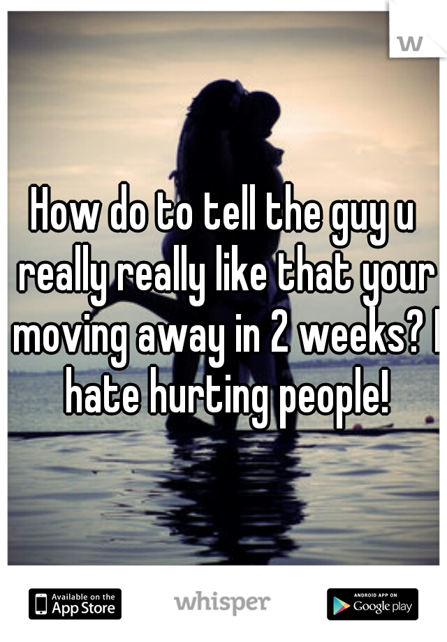 How do to tell the guy u really really like that your moving away in 2 weeks? I hate hurting people!
