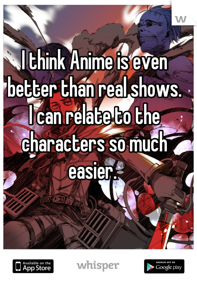 I think Anime is even better than real shows. 
I can relate to the characters so much easier. 

