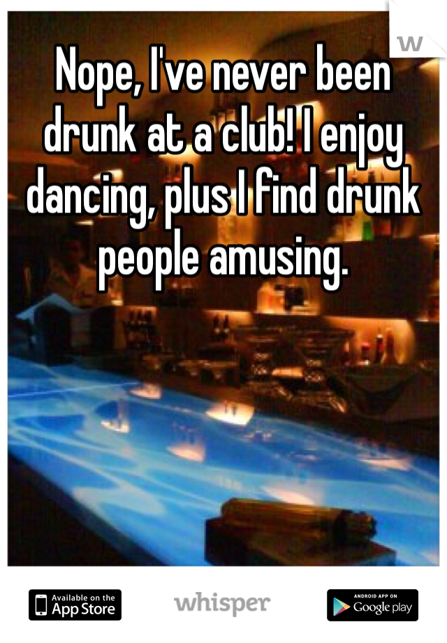 Nope, I've never been drunk at a club! I enjoy dancing, plus I find drunk people amusing. 