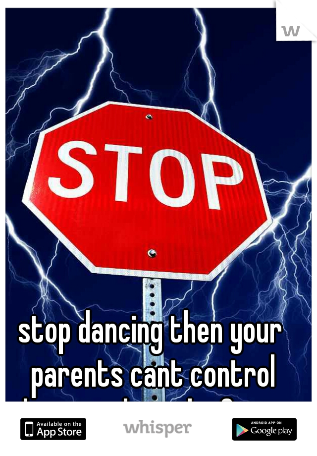 stop dancing then your parents cant control what you do in the future 

