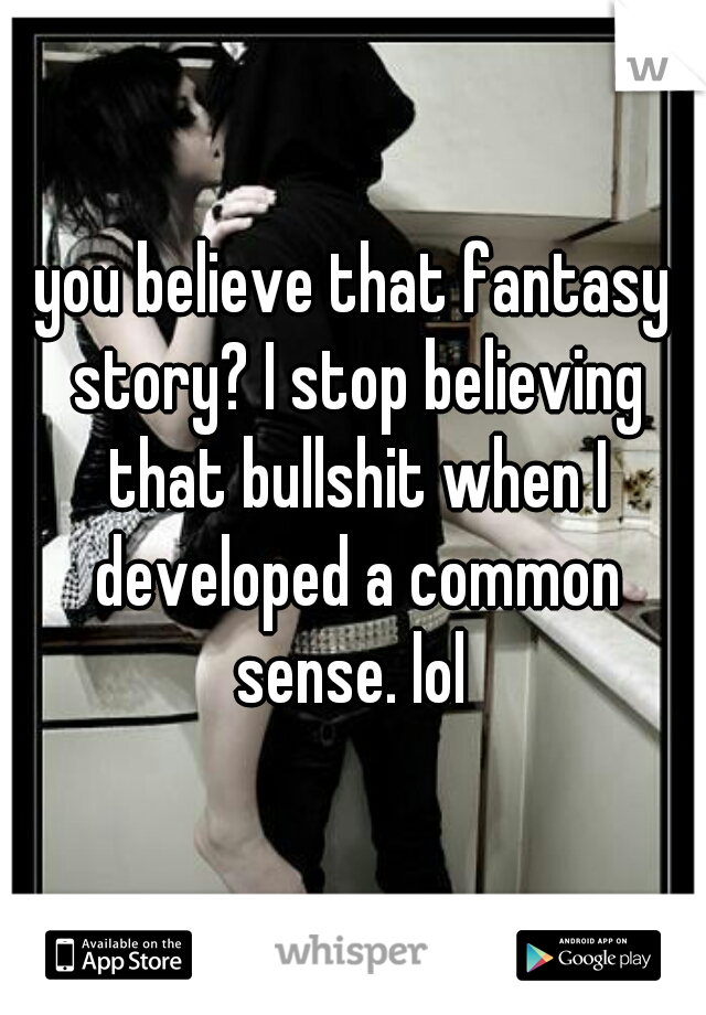 you believe that fantasy story? I stop believing that bullshit when I developed a common sense. lol 