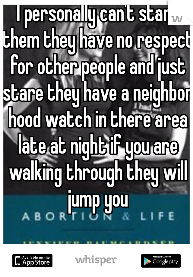 I personally can't stand them they have no respect for other people and just stare they have a neighbor hood watch in there area late at night if you are walking through they will jump you