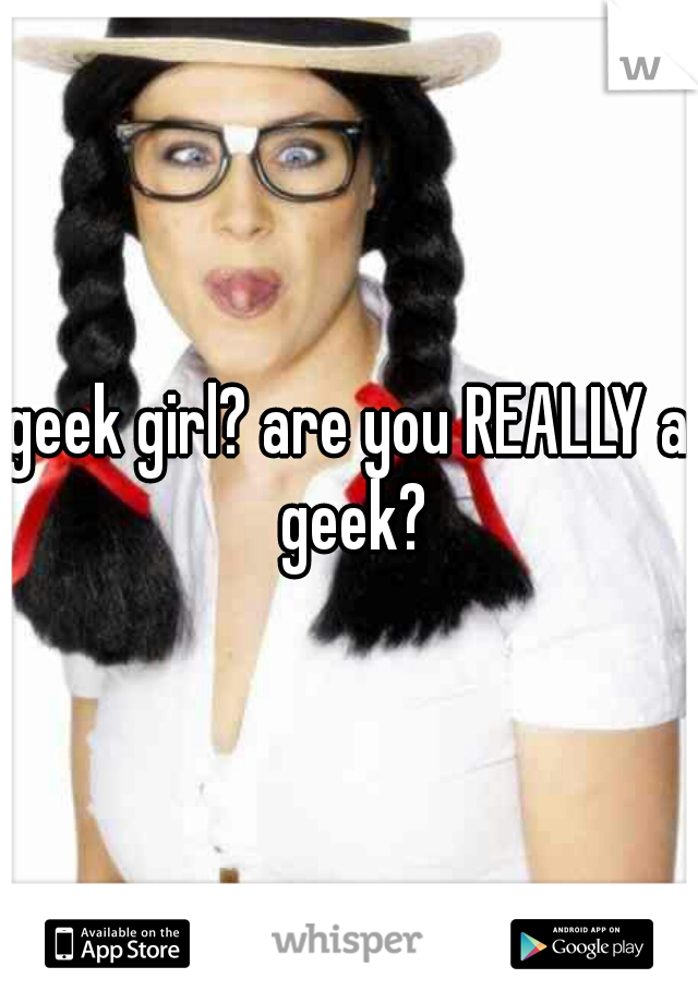 geek girl? are you REALLY a geek?