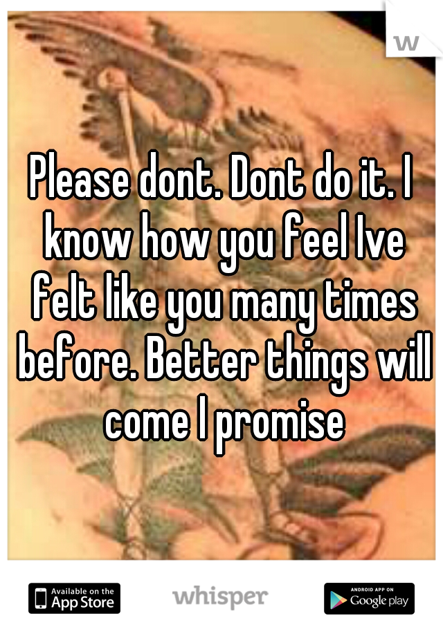 Please dont. Dont do it. I know how you feel Ive felt like you many times before. Better things will come I promise