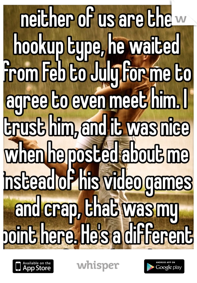 neither of us are the hookup type, he waited from Feb to July for me to agree to even meet him. I trust him, and it was nice when he posted about me instead of his video games and crap, that was my point here. He's a different type of guy than that.