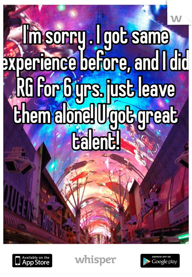 I'm sorry . I got same experience before, and I did RG for 6 yrs. just leave them alone! U got great talent!