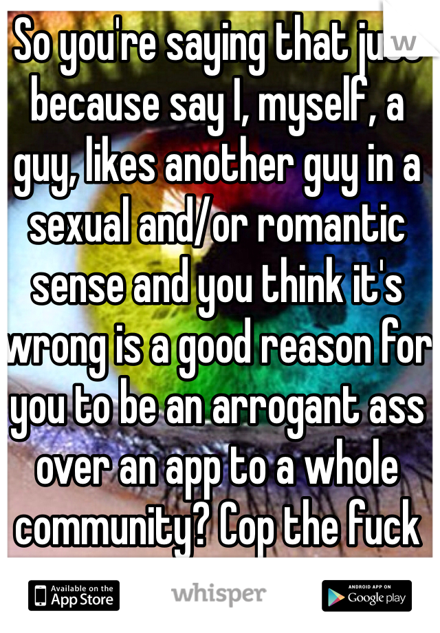 So you're saying that just because say I, myself, a guy, likes another guy in a sexual and/or romantic sense and you think it's wrong is a good reason for you to be an arrogant ass over an app to a whole community? Cop the fuck on!