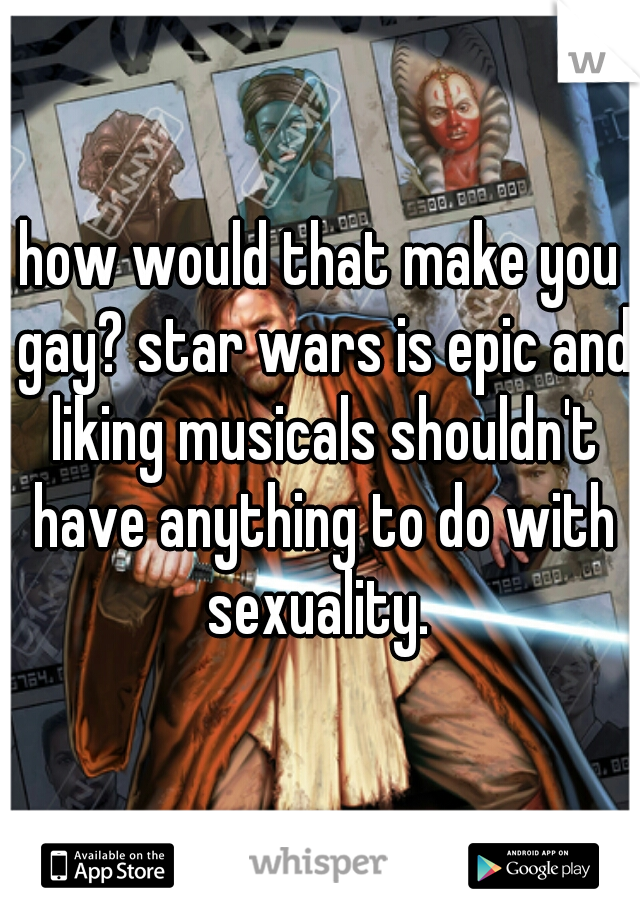 how would that make you gay? star wars is epic and liking musicals shouldn't have anything to do with sexuality. 