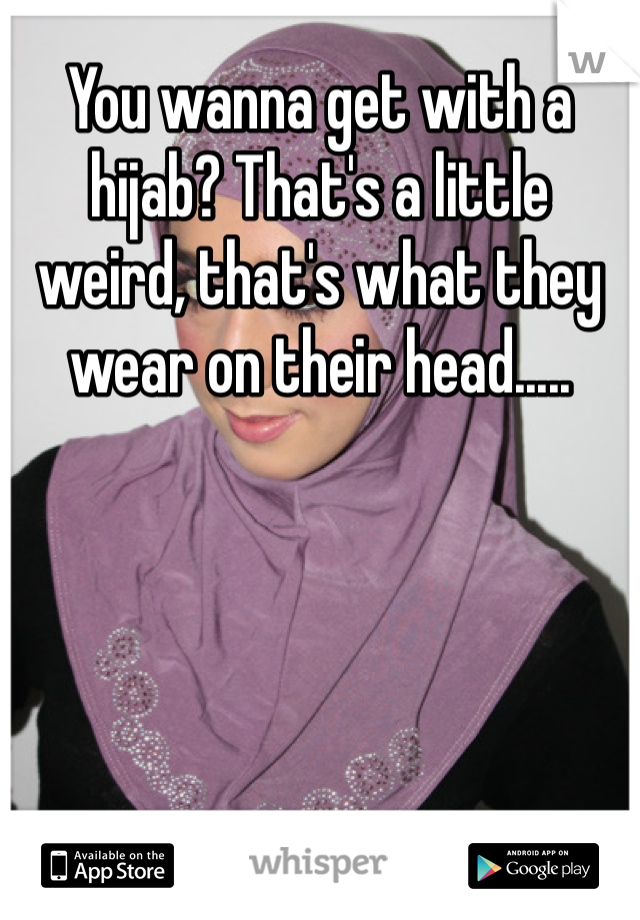 You wanna get with a hijab? That's a little weird, that's what they wear on their head.....