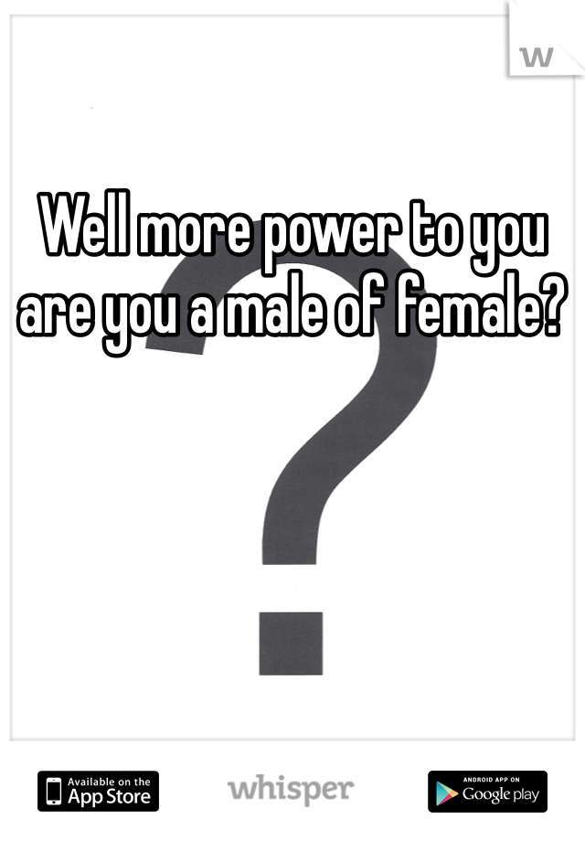Well more power to you are you a male of female?
