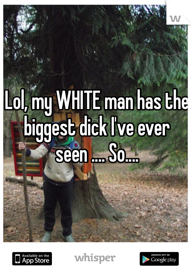Lol, my WHITE man has the biggest dick I've ever seen .... So....