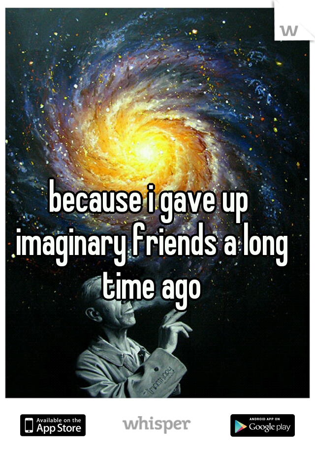 because i gave up imaginary friends a long time ago