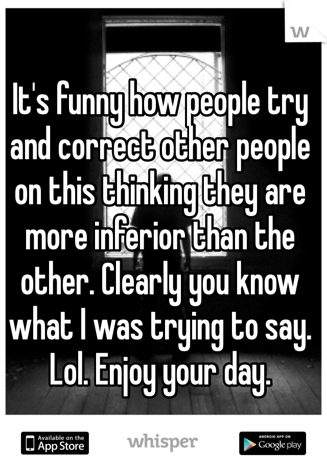 It's funny how people try and correct other people on this thinking they are more inferior than the other. Clearly you know what I was trying to say. Lol. Enjoy your day. 