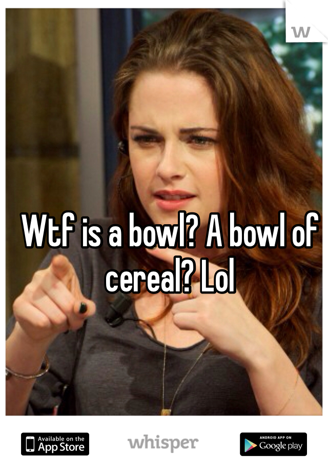 Wtf is a bowl? A bowl of cereal? Lol
