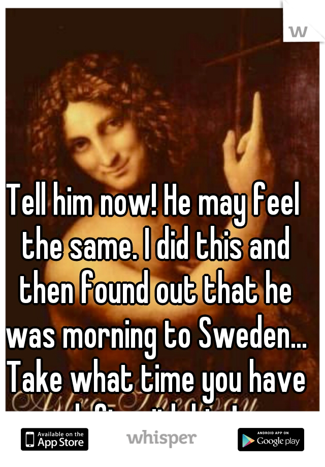 Tell him now! He may feel the same. I did this and then found out that he was morning to Sweden... Take what time you have left with him!