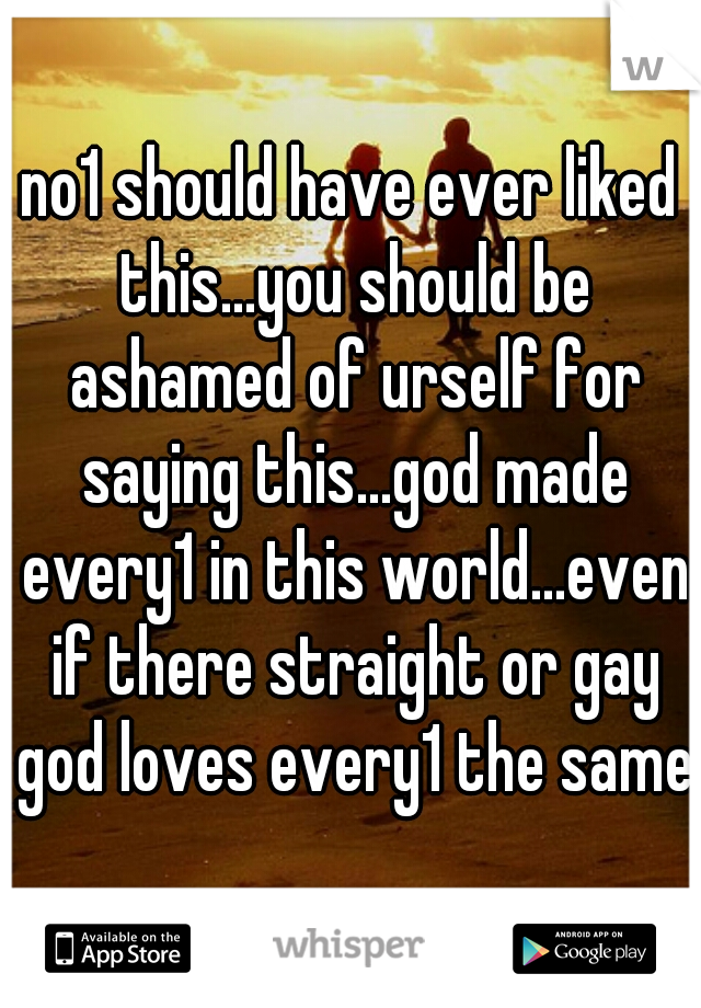 no1 should have ever liked this...you should be ashamed of urself for saying this...god made every1 in this world...even if there straight or gay god loves every1 the same