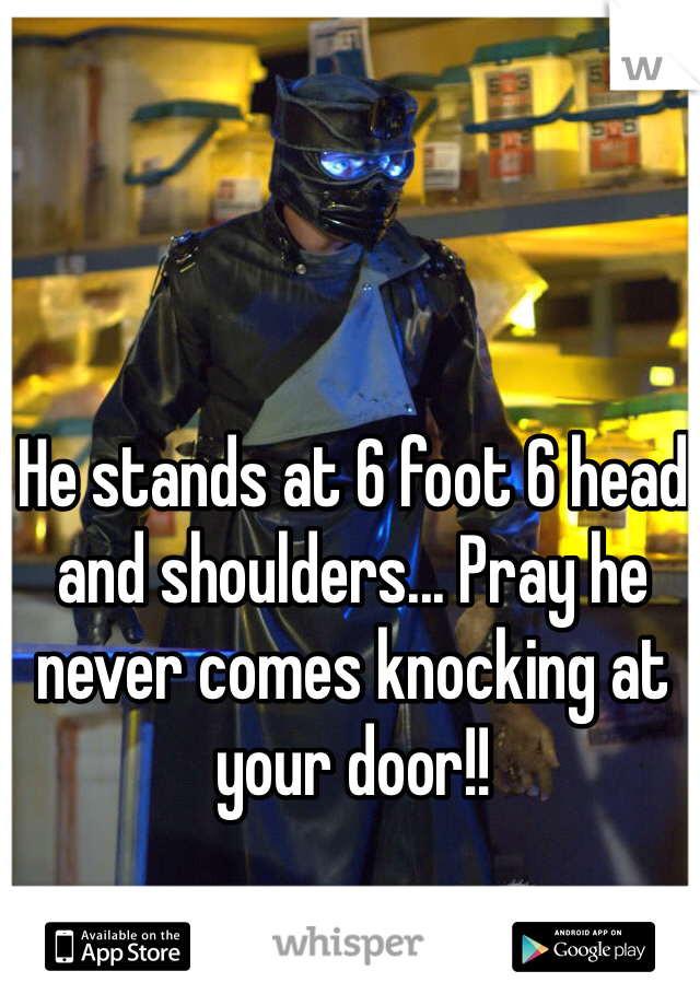 He stands at 6 foot 6 head and shoulders... Pray he never comes knocking at your door!!