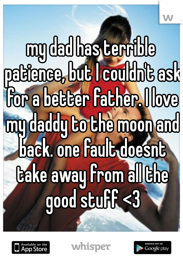 my dad has terrible patience, but I couldn't ask for a better father. I love my daddy to the moon and back. one fault doesnt take away from all the good stuff <3