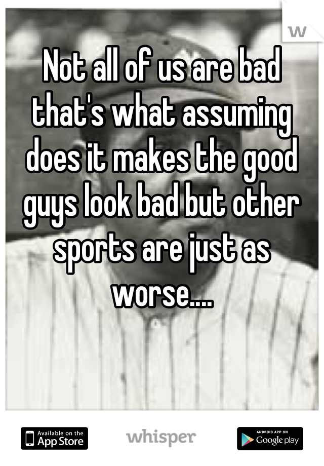 
Not all of us are bad that's what assuming does it makes the good guys look bad but other sports are just as worse....