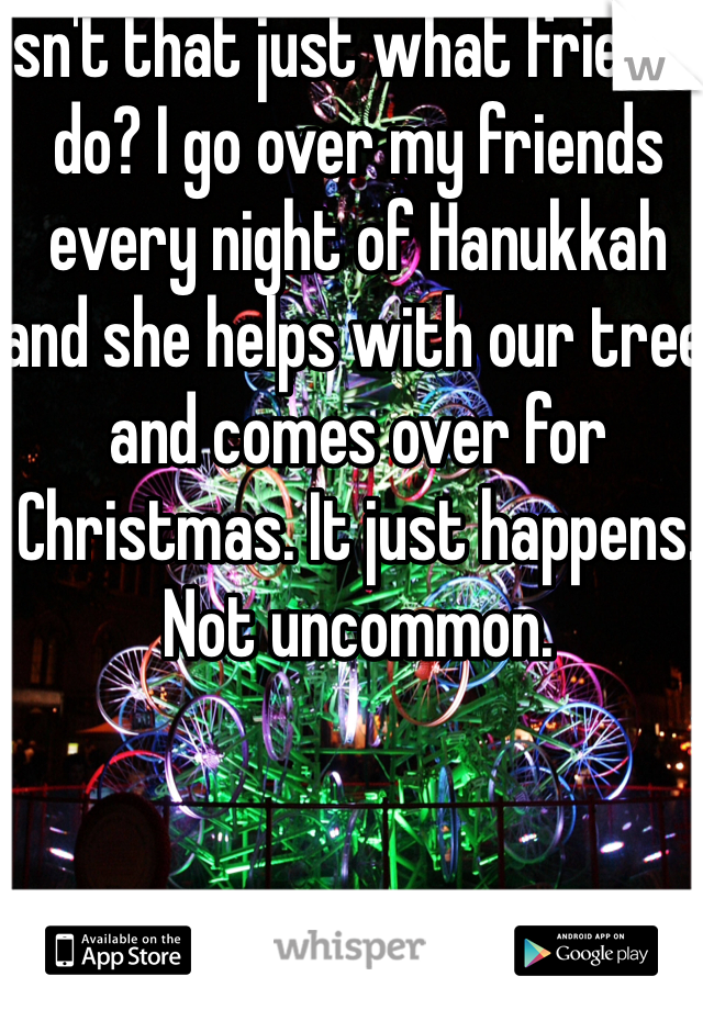 Isn't that just what friends do? I go over my friends every night of Hanukkah and she helps with our tree and comes over for Christmas. It just happens. Not uncommon. 