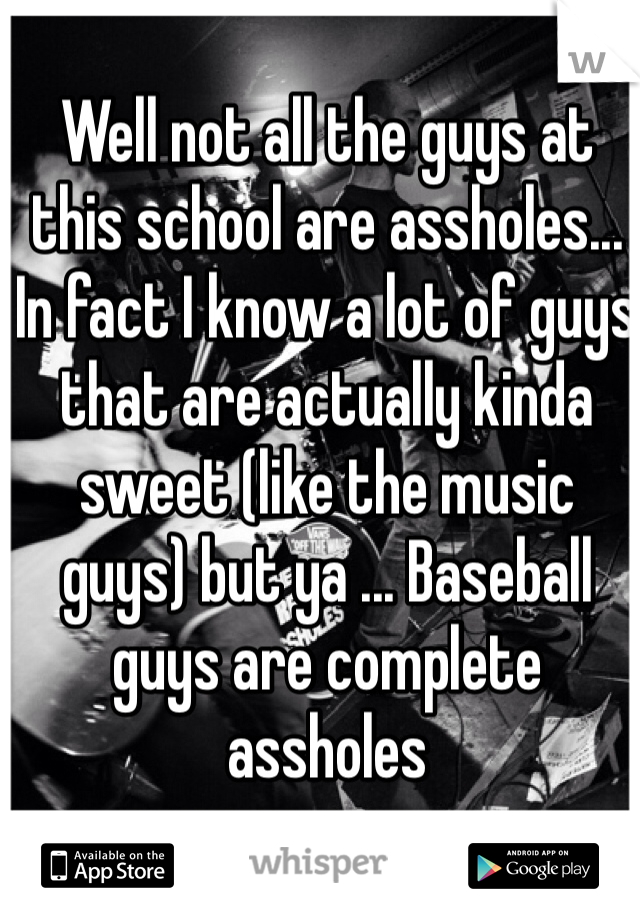 Well not all the guys at this school are assholes... In fact I know a lot of guys that are actually kinda sweet (like the music guys) but ya ... Baseball guys are complete assholes 