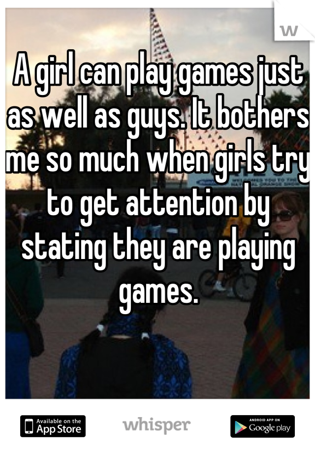 A girl can play games just as well as guys. It bothers me so much when girls try to get attention by stating they are playing games.