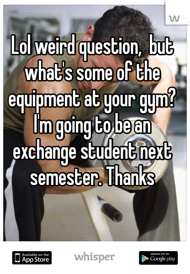 Lol weird question,  but what's some of the equipment at your gym? I'm going to be an exchange student next semester. Thanks 

