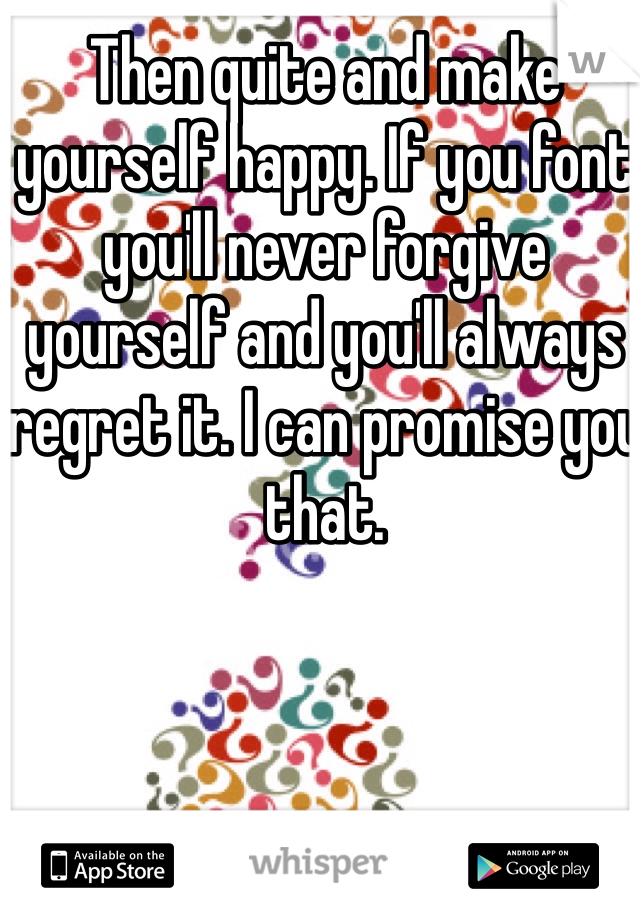 Then quite and make yourself happy. If you font you'll never forgive yourself and you'll always regret it. I can promise you that.