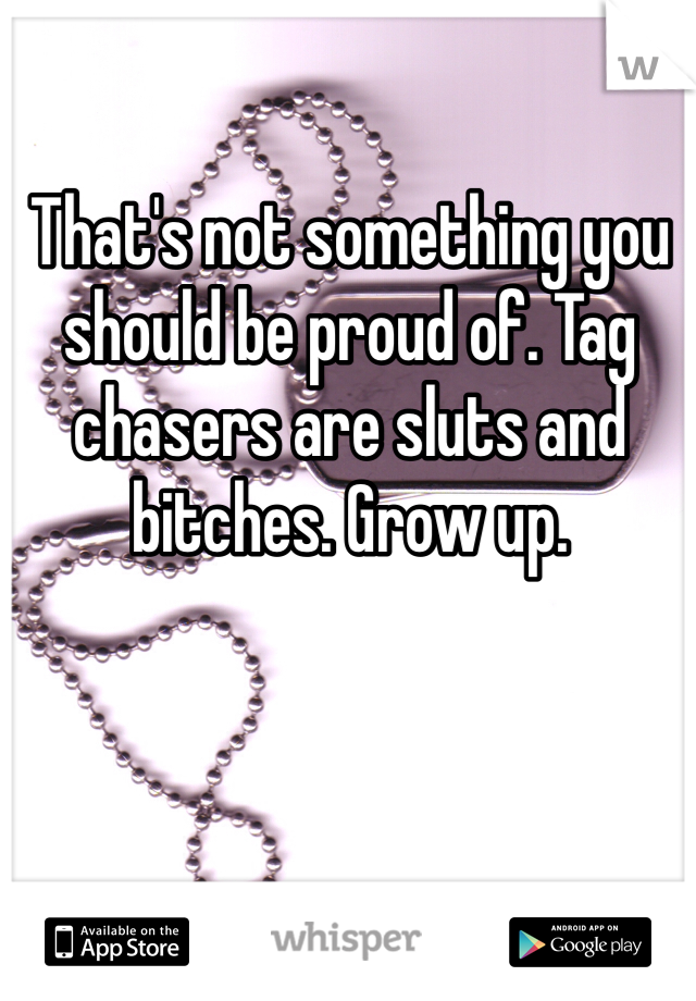 That's not something you should be proud of. Tag chasers are sluts and bitches. Grow up. 