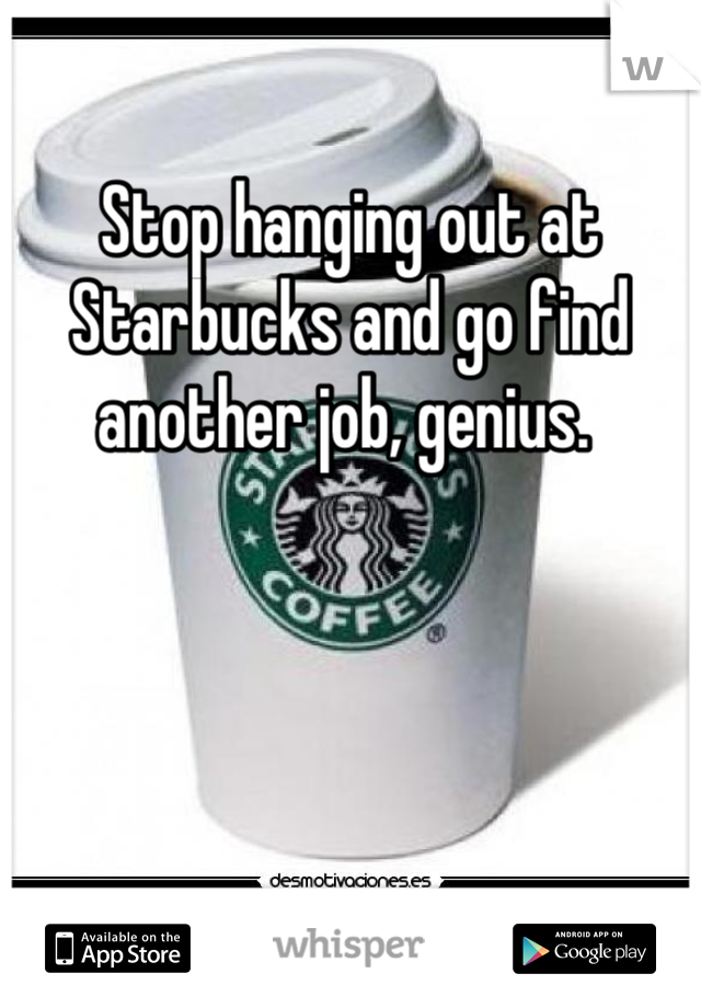 Stop hanging out at Starbucks and go find another job, genius. 